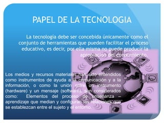 PAPEL DE LA TECNOLOGIA
         La tecnología debe ser concebida únicamente como el
      conjunto de herramientas que pueden facilitar el proceso
       educativo, es decir, por ella misma no puede producir la
                                  apropiación del conocimiento.


Los medios y recursos materiales han sido entendidos
como instrumentos de ayuda a la comunicación y a la
información, o como la unión entre un instrumento
(hardware) y un mensaje (software), son considerados
como:     Elementos del proceso de enseñanza –
aprendizaje que median y configuran las relaciones que
se establezcan entre el sujeto y el entorno.
 