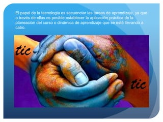 El papel de la tecnologia es secuenciar las tareas de aprendizaje, ya que
a través de ellas es posible establecer la aplicación práctica de la
planeación del curso o dinámica de aprendizaje que se esté llevando a
cabo.
 