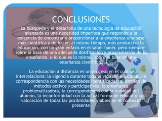 CONCLUSIONES
  La búsqueda y el desarrollo de una tecnología de educación
     avanzada es una necesidad imperiosa que responde a la
 exigencia de encontrar y proporcionar a la enseñanza una base
 más científica y de hacer, al mismo tiempo, más productiva la
 educación, con un gran énfasis en el saber hacer, pero siempre
sobre la base de una adecuada dosificación y programación de la
      enseñanza, o lo que es lo mismo, sobre la base de una
                      enseñanza científica.

       La educación a distancia es un proceso en el cual se
interrelaciona: la vigencia durante toda la vida del educando, la
correspondencia con las necesidades identificadas, el empleo de
         métodos activos y participativos, la enseñanza
    problematizadora, la correspondencia con la realidad del
  alumno, la inconformidad con la actual forma de educar y la
   valoración de todas las posibilidades viables en el contexto
                             presente
 