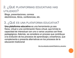 2. ¿QUÉ PLATAFORMAS EDUCATIVAS HAS
UTILIZADO?
Blogs, presentaciones, correos
electrónicos, libros, conferencias, etc.

3. ¿QUÉ ES UNA PLATAFORMA EDUCATIVA?
Una plataforma educativa es una herramienta ya sea
física, virtual o una combinación físico-virtual, que brinda la
capacidad de interactuar con uno o varios usuarios con fines
pedagógicos. Además, se considera un proceso que contribuye
a la evolución de los procesos de aprendizaje y enseñanza, que
complementa o presenta alternativas en los procesos de la
educación tradicional
                                     http://es.wikipedia.org/wiki/Plataforma_educativa
 