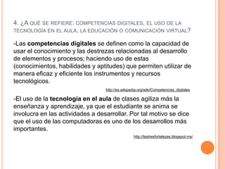 4. ¿A QUÉ SE REFIERE: COMPETENCIAS DIGITALES, EL USO DE LA
TECNOLOGÍA EN EL AULA, LA EDUCACIÓN O COMUNICACIÓN VIRTUAL?

-Las competencias digitales se definen como la capacidad de
usar el conocimiento y las destrezas relacionadas al desarrollo
de elementos y procesos; haciendo uso de estas
(conocimientos, habilidades y aptitudes) que permiten utilizar de
manera eficaz y eficiente los instrumentos y recursos
tecnológicos.
                                  http://es.wikipedia.org/wiki/Competencias_digitales

-El uso de la tecnología en el aula de clases agiliza más la
enseñanza y aprendizaje, ya que el estudiante se anima se
involucra en las actividades a desarrollar. Por tal motivo se dice
que el uso de las computadoras es uno de los desarrollos más
importantes.
                                                  http://lastresfortalezas.blogspot.mx/
 