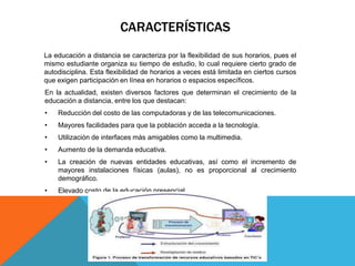 CARACTERÍSTICAS
La educación a distancia se caracteriza por la flexibilidad de sus horarios, pues el
mismo estudiante organiza su tiempo de estudio, lo cual requiere cierto grado de
autodisciplina. Esta flexibilidad de horarios a veces está limitada en ciertos cursos
que exigen participación en línea en horarios o espacios específicos.
En la actualidad, existen diversos factores que determinan el crecimiento de la
educación a distancia, entre los que destacan:
•   Reducción del costo de las computadoras y de las telecomunicaciones.
•   Mayores facilidades para que la población acceda a la tecnología.
•   Utilización de interfaces más amigables como la multimedia.
•   Aumento de la demanda educativa.
•   La creación de nuevas entidades educativas, así como el incremento de
    mayores instalaciones físicas (aulas), no es proporcional al crecimiento
    demográfico.
•   Elevado costo de la educación presencial.
 