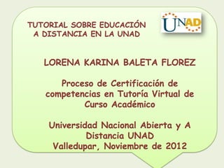 TUTORIAL SOBRE EDUCACIÓN
 A DISTANCIA EN LA UNAD


   LORENA KARINA BALETA FLOREZ

      Proceso de Certificación de
   competencias en Tutoría Virtual de
           Curso Académico

    Universidad Nacional Abierta y A
             Distancia UNAD
     Valledupar, Noviembre de 2012
 