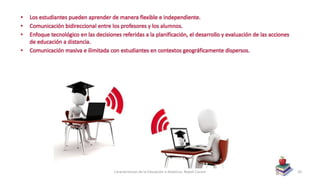 • Los estudiantes pueden aprender de manera flexible e independiente.
• Comunicación bidireccional entre los profesores y los alumnos.
• Enfoque tecnológico en las decisiones referidas a la planificación, el desarrollo y evaluación de las acciones
de educación a distancia.
• Comunicación masiva e ilimitada con estudiantes en contextos geográficamente dispersos.
Características de la Educación a distancia- Nayeli Cocom 20
 