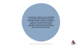 La educación a distancia es una modalidad
que permite el acto educativo mediante
diferentes métodos, técnicas, estrategias y
medios en una situación en que los
profesores y alumnos se encuentran
separados y sólo se relacionan de manera
presencial excepcionalmente.
Características de la Educación a distancia- Nayeli Cocom 21
 
