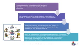 Características de la Educación a distancia- Nayeli Cocom 22
Esta modalidad permite transmitir información de carácter
cognoscitivo y mensajes informativos, mediante medios no
tradicionales.
Es un proceso de información autodirigido por el mismo estudiante,
apoyado por el material elaborado en algún centro educativo distante.
La educación que reciba cada estudiante será en la medida a sus
necesidades, con la calidad necesaria y la equivalencia a la que
pudiera recibir en la modalidad presencial.
Deberá ser un individuo con alta motivación independiente para el estudio, con
gran autonomía para la investigación documental, autodisciplinado en los tiempos
de estudio, con gran claridad de los que desea alcanzar en su formación,
comprometido consigo mismo en el logro de objetivos de información y
responsable de sus aprendizajes.
 