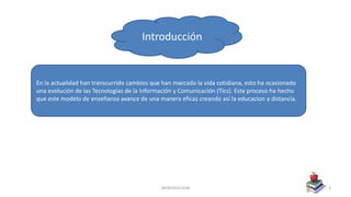 INTRODUCCION 3
En la actualidad han transcurrido cambios que han marcado la vida cotidiana, esto ha ocasionado
una evolución de las Tecnologías de la Información y Comunicación (Tics). Este proceso ha hecho
que este modelo de enseñanza avance de una manera eficaz creando así la educacion a distancia.
Introducción
 