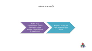 PRIMERA GENERACIÓN
Textos muy
rudimentarios y poco
adecuados para el
estudio independiente
de los alumnos
Nacida a finales del
siglo XIX y principios
del XX
 