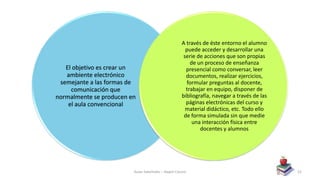 El objetivo es crear un
ambiente electrónico
semejante a las formas de
comunicación que
normalmente se producen en
el aula convencional
A través de éste entorno el alumno
puede acceder y desarrollar una
serie de acciones que son propias
de un proceso de enseñanza
presencial como conversar, leer
documentos, realizar ejercicios,
formular preguntas al docente,
trabajar en equipo, disponer de
bibliografía, navegar a través de las
páginas electrónicas del curso y
material didáctico, etc. Todo ello
de forma simulada sin que medie
una interacción física entre
docentes y alumnos
Aulas Satelitales – Nayeli Cocom 52
 
