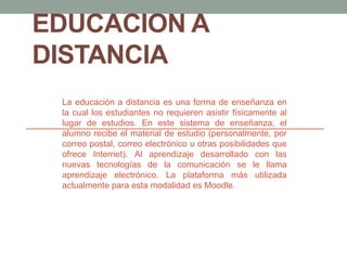 EDUCACION A
DISTANCIA
La educación a distancia es una forma de enseñanza en
la cual los estudiantes no requieren asistir físicamente al
lugar de estudios. En este sistema de enseñanza, el
alumno recibe el material de estudio (personalmente, por
correo postal, correo electrónico u otras posibilidades que
ofrece Internet). Al aprendizaje desarrollado con las
nuevas tecnologías de la comunicación se le llama
aprendizaje electrónico. La plataforma más utilizada
actualmente para esta modalidad es Moodle.
 