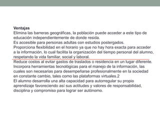 Ventajas
Elimina las barreras geográficas, la población puede acceder a este tipo de
educación independientemente de donde resida.
Es accesible para personas adultas con estudios postergados.
Proporciona flexibilidad en el horario ya que no hay hora exacta para acceder
a la información, lo cual facilita la organización del tiempo personal del alumno,
respetando la vida familiar, social y laboral.
Reduce costos al evitar gastos de traslados o residencia en un lugar diferente.
Incorpora herramientas tecnológicas para el manejo de la información, las
cuales son necesarias para desempeñarse profesionalmente en la sociedad
en constante cambio, tales como las plataformas virtuales.2
El alumno desarrolla una alta capacidad para autorregular su propio
aprendizaje favoreciendo así sus actitudes y valores de responsabilidad,
disciplina y compromiso para lograr ser autónomo.
 
