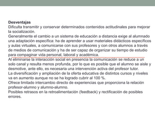 Desventajas
Dificulta transmitir y conservar determinados contenidos actitudinales para mejorar
la socialización.
Generalmente el cambio a un sistema de educación a distancia exige al alumnado
una adaptación específica: ha de aprender a usar materiales didácticos específicos
y aulas virtuales, a comunicarse con sus profesores y con otros alumnos a través
de medios de comunicación y ha de ser capaz de organizar su tiempo de estudio
para compaginar vida personal, laboral y académica.
Al eliminarse la interacción social en presencia la comunicación se reduce a un
solo canal y resulta menos profunda, por lo que es posible que el alumno se aisle y
desmotive, ante ello, es necesaria una intervención activa del profesor tutor.
La diversificación y ampliación de la oferta educativa de distintos cursos y niveles
va en aumento aunque no se ha logrado cubrir al 100 %.
Ofrece limitado intercambio directo de experiencias que proporciona la relación
profesor-alumno y alumno-alumno.
Posibles retrasos en la retroalimentación (feedback) y rectificación de posibles
errores.
 