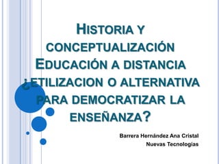 HISTORIA Y
CONCEPTUALIZACIÓN

EDUCACIÓN A DISTANCIA
¿ETILIZACION O ALTERNATIVA
PARA DEMOCRATIZAR LA
ENSEÑANZA?
Barrera Hernández Ana Cristal
Nuevas Tecnologías

 