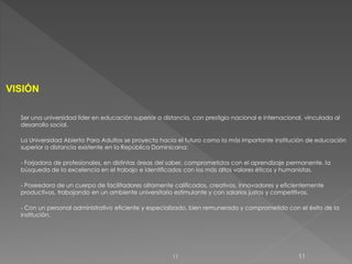 VISIÓN
Ser una universidad líder en educación superior a distancia, con prestigio nacional e internacional, vinculada al
desarrollo social.
La Universidad Abierta Para Adultos se proyecta hacia el futuro como la más importante institución de educación
superior a distancia existente en la República Dominicana:
- Forjadora de profesionales, en distintas áreas del saber, comprometidos con el aprendizaje permanente, la
búsqueda de la excelencia en el trabajo e identificados con los más altos valores éticos y humanistas.
- Poseedora de un cuerpo de facilitadores altamente calificados, creativos, innovadores y eficientemente
productivos, trabajando en un ambiente universitario estimulante y con salarios justos y competitivos.
- Con un personal administrativo eficiente y especializado, bien remunerado y comprometido con el éxito de la
institución.
1111
 