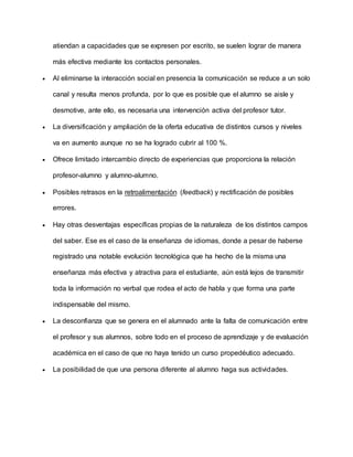 atiendan a capacidades que se expresen por escrito, se suelen lograr de manera
más efectiva mediante los contactos personales.
 Al eliminarse la interacción social en presencia la comunicación se reduce a un solo
canal y resulta menos profunda, por lo que es posible que el alumno se aisle y
desmotive, ante ello, es necesaria una intervención activa del profesor tutor.
 La diversificación y ampliación de la oferta educativa de distintos cursos y niveles
va en aumento aunque no se ha logrado cubrir al 100 %.
 Ofrece limitado intercambio directo de experiencias que proporciona la relación
profesor-alumno y alumno-alumno.
 Posibles retrasos en la retroalimentación (feedback) y rectificación de posibles
errores.
 Hay otras desventajas específicas propias de la naturaleza de los distintos campos
del saber. Ese es el caso de la enseñanza de idiomas, donde a pesar de haberse
registrado una notable evolución tecnológica que ha hecho de la misma una
enseñanza más efectiva y atractiva para el estudiante, aún está lejos de transmitir
toda la información no verbal que rodea el acto de habla y que forma una parte
indispensable del mismo.
 La desconfianza que se genera en el alumnado ante la falta de comunicación entre
el profesor y sus alumnos, sobre todo en el proceso de aprendizaje y de evaluación
académica en el caso de que no haya tenido un curso propedéutico adecuado.
 La posibilidad de que una persona diferente al alumno haga sus actividades.
 