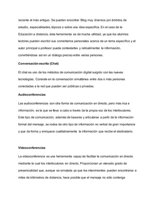 reciente al más antiguo. Se pueden encontrar Blog muy diversos por ámbitos de
estudio, especialidades, tópicos o sobre una idea especifica. En el caso de la
Educación a distancia, ésta herramienta es de mucha utilidad, ya que los alumnos
lectores pueden escribir sus comentarios personales acerca de un tema específico y el
autor principal o profesor puede contestarles y retroalimentar la información,
convirtiéndose así en un diálogo preciso entre varias personas.
Conversación escrita (Chat)
El chat es uno de los métodos de comunicación digital surgido con las nuevas
tecnologías. Consiste en la conversación simultánea entre dos o más personas
conectadas a la red que pueden ser públicas o privadas.
Audioconferencias
Las audioconferencias son otra forma de comunicación en directo, pero más rica e
información, es la que se lleva a cabo a través de la propia voz de los interlocutores.
Este tipo de comunicación, además de basarse y articularse a partir de la información
formal del mensaje, se rodea de otro tipo de información no verbal de gran importancia
y que da forma y enriquece cualitativamente la información que recibe el destinatario.
Videoconferencias
La videoconferencia es una herramienta capaz de facilitar la comunicación en directo
mediante la cual los interlocutores en directo. Proporcionan un elevado grado de
presencialidad que, aunque es simulada ya que los intervinientes pueden encontrarse a
miles de kilómetros de distancia, hace posible que el mensaje no sólo contenga
 