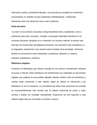 información verbal y paraverbal relevante, sino que éste se completa con contenidos
comunicativos no verbales de gran significado contextualizante y situacional.
Estaríamos ante una interacción cara a cara a distancia.
Nube educativa
“La nube” en los entornos educativos otorga flexibilidad tanto a estudiantes como a
profesores para crear, compartir, consultar o descargar materiales educativos en el
momento pertinente apoyados en un ordenador con acceso a Internet en tiempo real.
Este tipo de innovaciones tecnológicas promueven una educación más competitiva y a
la vanguardia, preparando a sus usuarios para el manejo de la tecnología. Asimismo,
facilitan la comunicación entre estudiantes y profesores, utilizando un sistema
educativo autodidacta y dinámico.
Bibliotecas digitales
Consisten en Bibliotecas que ofrecen consulta de sus acervos remotamente mediante
el acceso a Internet. Estas bibliotecas han transformado sus materiales en documentos
digitales que publican en sus portales digitales. Muchos medios como los periódicos y
revistas están cambiando a este método digital de ofrecer su información y las
bibliotecas no son la excepción. La comodidad que ofrece este mecanismo de consulta
es incomparablemente más sencillo que el método tradicional de acudir a estos
recintos y realizar las consultas manualmente. Esperamos ver una migración a este
método digital cada vez más fuerte en el futuro cercano.
 