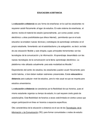 EDUCACION A DISTANCIA
La educación a distancia es una forma de enseñanza en la cual los estudiantes no
requieren asistir físicamente al lugar de estudios. En este sistema de enseñanza, el
alumno recibe el material de estudio (personalmente, por correo postal, correo
electrónico u otras posibilidades que ofrece Internet), permitiendo que en el acto
educativo se empleen nuevas técnicas y estrategias de aprendizaje centradas en el
propio estudiante, fomentando así el autodidactismo y la autogestión, es decir, se trata
de una educación flexible y auto dirigida, cuyas principales herramientas son las
tecnologías de la comunicación y la información. Al aprendizaje desarrollado con las
nuevas tecnologías de la comunicación se le llama aprendizaje electrónico. La
plataforma más utilizada actualmente para esta modalidad es Moodle.1
Dependiendo del centro de estudios, los estudiantes pueden acudir físicamente para
recibir tutorías, o bien deben realizar exámenes presenciales. Existe educación a
distancia para cualquier nivel de estudios, pero lo más usual es que se imparta para
estudios universitarios.
La educación a distancia se caracteriza por la flexibilidad de sus horarios, pues el
mismo estudiante organiza su tiempo de estudio, lo cual requiere cierto grado de
autodisciplina. Esta flexibilidad de horarios a veces está limitada en ciertos cursos que
exigen participación en línea en horarios o espacios específicos.
Otra característica de la educación a distancia es el uso de las Tecnologías de la
Información y la Comunicación (TIC) para formar comunidades o redes de estudio
 
