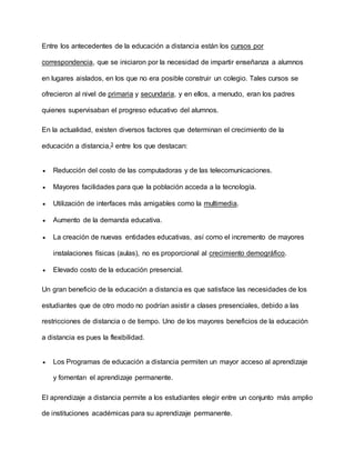 Entre los antecedentes de la educación a distancia están los cursos por
correspondencia, que se iniciaron por la necesidad de impartir enseñanza a alumnos
en lugares aislados, en los que no era posible construir un colegio. Tales cursos se
ofrecieron al nivel de primaria y secundaria, y en ellos, a menudo, eran los padres
quienes supervisaban el progreso educativo del alumnos.
En la actualidad, existen diversos factores que determinan el crecimiento de la
educación a distancia,3 entre los que destacan:
 Reducción del costo de las computadoras y de las telecomunicaciones.
 Mayores facilidades para que la población acceda a la tecnología.
 Utilización de interfaces más amigables como la multimedia.
 Aumento de la demanda educativa.
 La creación de nuevas entidades educativas, así como el incremento de mayores
instalaciones físicas (aulas), no es proporcional al crecimiento demográfico.
 Elevado costo de la educación presencial.
Un gran beneficio de la educación a distancia es que satisface las necesidades de los
estudiantes que de otro modo no podrían asistir a clases presenciales, debido a las
restricciones de distancia o de tiempo. Uno de los mayores beneficios de la educación
a distancia es pues la flexibilidad.
 Los Programas de educación a distancia permiten un mayor acceso al aprendizaje
y fomentan el aprendizaje permanente.
El aprendizaje a distancia permite a los estudiantes elegir entre un conjunto más amplio
de instituciones académicas para su aprendizaje permanente.
 