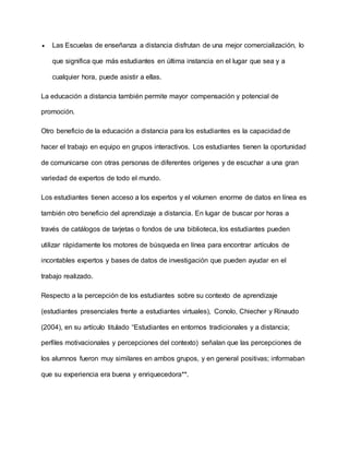  Las Escuelas de enseñanza a distancia disfrutan de una mejor comercialización, lo
que significa que más estudiantes en última instancia en el lugar que sea y a
cualquier hora, puede asistir a ellas.
La educación a distancia también permite mayor compensación y potencial de
promoción.
Otro beneficio de la educación a distancia para los estudiantes es la capacidad de
hacer el trabajo en equipo en grupos interactivos. Los estudiantes tienen la oportunidad
de comunicarse con otras personas de diferentes orígenes y de escuchar a una gran
variedad de expertos de todo el mundo.
Los estudiantes tienen acceso a los expertos y el volumen enorme de datos en línea es
también otro beneficio del aprendizaje a distancia. En lugar de buscar por horas a
través de catálogos de tarjetas o fondos de una biblioteca, los estudiantes pueden
utilizar rápidamente los motores de búsqueda en línea para encontrar artículos de
incontables expertos y bases de datos de investigación que pueden ayudar en el
trabajo realizado.
Respecto a la percepción de los estudiantes sobre su contexto de aprendizaje
(estudiantes presenciales frente a estudiantes virtuales), Conolo, Chiecher y Rinaudo
(2004), en su artículo titulado “Estudiantes en entornos tradicionales y a distancia;
perfiles motivacionales y percepciones del contexto) señalan que las percepciones de
los alumnos fueron muy similares en ambos grupos, y en general positivas; informaban
que su experiencia era buena y enriquecedora**.
 