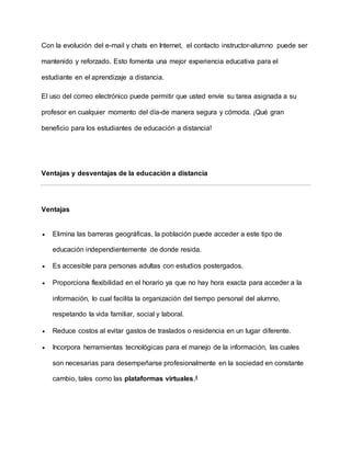 Con la evolución del e-mail y chats en Internet, el contacto instructor-alumno puede ser
mantenido y reforzado. Esto fomenta una mejor experiencia educativa para el
estudiante en el aprendizaje a distancia.
El uso del correo electrónico puede permitir que usted envíe su tarea asignada a su
profesor en cualquier momento del día-de manera segura y cómoda. ¡Qué gran
beneficio para los estudiantes de educación a distancia!
Ventajas y desventajas de la educación a distancia
Ventajas
 Elimina las barreras geográficas, la población puede acceder a este tipo de
educación independientemente de donde resida.
 Es accesible para personas adultas con estudios postergados.
 Proporciona flexibilidad en el horario ya que no hay hora exacta para acceder a la
información, lo cual facilita la organización del tiempo personal del alumno,
respetando la vida familiar, social y laboral.
 Reduce costos al evitar gastos de traslados o residencia en un lugar diferente.
 Incorpora herramientas tecnológicas para el manejo de la información, las cuales
son necesarias para desempeñarse profesionalmente en la sociedad en constante
cambio, tales como las plataformas virtuales.4
 