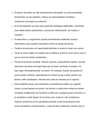  El alumno desarrolla una alta capacidad para autorregular su propio aprendizaje
favoreciendo así sus actitudes y valores de responsabilidad, disciplina y
compromiso para lograr ser autónomo.
 El rol del estudiante es activo pues desarrolla estrategias intelectuales importantes
para realizar tareas colaborativas, comunicarse efectivamente, ser creativo e
innovador.
 El asesor lleva un seguimiento riguroso del estudiante empleando diversos
instrumentos para evaluarlo respetando el ritmo de trabajo del alumno.
 Facilita a las personas con capacidades diferentes el acceso a cursar una carrera.
 Tienen la misma validez los papeles que se obtienen al término de la carrera, que el
que se cursa de manera escolarizada.
 Permite la formación constante. Muchas personas, especialmente mujeres, deciden
dedicarse a las tareas del hogar hasta que sus hijos comienzan la escuela. Por
esto, dejan momentáneamente su carrera. Sin embargo, durante ese período de
pausa pueden continuar capacitándose de manera de que cuando retomen sus
labores, estén actualizados. Además esto podrá ser valorado por tu superior.
 Ésta modalidad otorga a los estudiantes la posibilidad de realizar una segunda
carrera, ya sea después de concluir una primera o confeccionar ambas de manera
simultánea fortaleciendo una formación profesional y académica para incursionar en
el competitivo mundo laboral. En el primer caso, el alumno sólo acreditará su
situación académica, por lo cual deberá presentar el acta de aprobación de la
opción de titulación correspondiente, o copia del título profesional; mientras que en
 