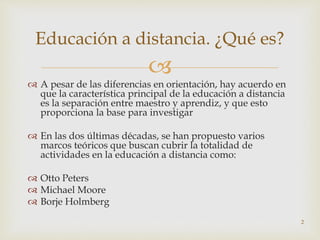 
 A pesar de las diferencias en orientación, hay acuerdo en
que la característica principal de la educación a distancia
es la separación entre maestro y aprendiz, y que esto
proporciona la base para investigar
 En las dos últimas décadas, se han propuesto varios
marcos teóricos que buscan cubrir la totalidad de
actividades en la educación a distancia como:
 Otto Peters
 Michael Moore
 Borje Holmberg
2
Educación a distancia. ¿Qué es?
 