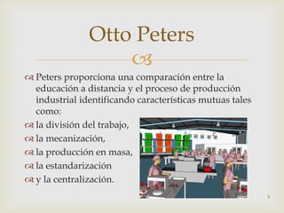 
 Peters proporciona una comparación entre la
educación a distancia y el proceso de producción
industrial identificando características mutuas tales
como:
 la división del trabajo,
 la mecanización,
 la producción en masa,
 la estandarización
 y la centralización.
3
Otto Peters
 