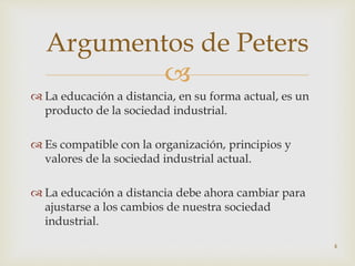 
 La educación a distancia, en su forma actual, es un
producto de la sociedad industrial.
 Es compatible con la organización, principios y
valores de la sociedad industrial actual.
 La educación a distancia debe ahora cambiar para
ajustarse a los cambios de nuestra sociedad
industrial.
4
Argumentos de Peters
 