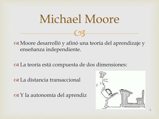 
 Moore desarrolló y afinó una teoría del aprendizaje y
enseñanza independiente.
 La teoría está compuesta de dos dimensiones:
 La distancia transaccional
 Y la autonomía del aprendiz
5
Michael Moore
 