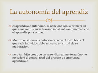 
 el aprendizaje autónomo, se relaciona con la primera en
que a mayor distancia transaccional, más autonomía tiene
el aprendiz para actuar.
 Moore considera a la autonomía como el ideal hacia el
que cada individuo debe moverse en virtud de su
maduración.
 pero también cree que un aprendiz realmente autónomo
no cederá el control total del proceso de enseñanza
aprendizaje
7
La autonomía del aprendiz
 