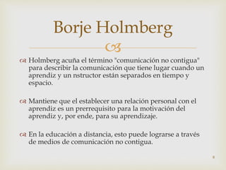 
 Holmberg acuña el término "comunicación no contigua"
para describir la comunicación que tiene lugar cuando un
aprendiz y un nstructor están separados en tiempo y
espacio.
 Mantiene que el establecer una relación personal con el
aprendiz es un prerrequisito para la motivación del
aprendiz y, por ende, para su aprendizaje.
 En la educación a distancia, esto puede lograrse a través
de medios de comunicación no contigua.
8
Borje Holmberg
 