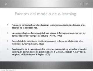 Fuentes del modelo de e-learning
• Misiología contextual para la educación teológica: una teología adecuada a los
desafíos de la sociedad red.
• La epistemología de la complejidad que integre la formación teológica con las
demás disciplinas y campos de estudio (Morin, 1990)
• Centralidad del estudiante, equilibrando con el enfoque en el docente y los
materiales (Duart & Sangrà, 2000)
• Combinación de las ventajas de los entornos presenciales y virtuales o blended
learning, en comunidades de práctica (Bonk & Graham, 2006; D. R. Garrison &
Vaughan, 2008; Littlejohn & Pegler, 2007)
11miércoles 19 de octubre de 11
 
