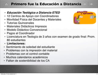 Primero fue la Educación a Distancia
• Educación Teológica a Distancia ETED
• 12 Centros de Apoyo con Coordinadores
• Movilidad Física del Docentes y Materiales
• Tutorías Quincenales
• Materiales Didácticos Impresos
• Modelo Didáctico Convencional
• Pagos al Coordinador
• Licenciatura en Teología de 3 años con examen de grado ﬁnal: Prom.
80 estudiantes
• Limitaciones:
• Sentimiento de soledad del estudiante
• Problemas con la impresión del material
• Problemas con el control contable
• Muchos calendarios académicos
• Faltan de sostenibilidad de los CA
3miércoles 19 de octubre de 11
 