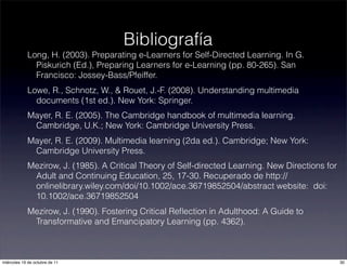 Long, H. (2003). Preparating e-Learners for Self-Directed Learning. In G.
Piskurich (Ed.), Preparing Learners for e-Learning (pp. 80-265). San
Francisco: Jossey-Bass/Pfeiffer.
Lowe, R., Schnotz, W., & Rouet, J.-F. (2008). Understanding multimedia
documents (1st ed.). New York: Springer.
Mayer, R. E. (2005). The Cambridge handbook of multimedia learning.
Cambridge, U.K.; New York: Cambridge University Press.
Mayer, R. E. (2009). Multimedia learning (2da ed.). Cambridge; New York:
Cambridge University Press.
Mezirow, J. (1985). A Critical Theory of Self-directed Learning. New Directions for
Adult and Continuing Education, 25, 17-30. Recuperado de http://
onlinelibrary.wiley.com/doi/10.1002/ace.36719852504/abstract website: doi:
10.1002/ace.36719852504
Mezirow, J. (1990). Fostering Critical Reﬂection in Adulthood: A Guide to
Transformative and Emancipatory Learning (pp. 4362).
Bibliografía
30miércoles 19 de octubre de 11
 