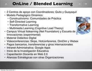 OnLine / Blended Learning
• 2 Centros de apoyo con Coordinadores: Quito y Guayaquil
• Modelo Pedagógico Dinámico:
• Construstivismo: Comunidades de Práctica
• Self-Directed Learning
• Transformative Learning
• Multimedia Learning (Cognitive Load Theory)
• Campus Virtual Itslearning (Net Foundation) y Escuela de
Innovaciones (experimental)
• Material Didáctico Digital
• Videoconferencias: Skipe, Hotconference, DimDim y Webex
• Pagos bancarios, transferencias y giros internacionales
• Intranet Administrativa: Google Apps
• Inicio de la Investigación Educativa
• Capacitación Docente en Web 2.0
• Alianzas Estratégicas con otras Organizaciones
7miércoles 19 de octubre de 11
 