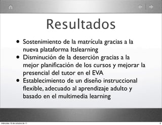 Resultados
• Sostenimiento de la matrícula gracias a la
nueva plataforma Itslearning
• Disminución de la deserción gracias a la
mejor planiﬁcación de los cursos y mejorar la
presencial del tutor en el EVA
• Establecimiento de un diseño instruccional
ﬂexible, adecuado al aprendizaje adulto y
basado en el multimedia learning
8miércoles 19 de octubre de 11
 