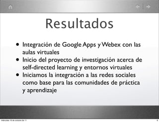 Resultados
• Integración de Google Apps y Webex con las
aulas virtuales
• Inicio del proyecto de investigación acerca de
self-directed learning y entornos virtuales
• Iniciamos la integración a las redes sociales
como base para las comunidades de práctica
y aprendizaje
9miércoles 19 de octubre de 11
 