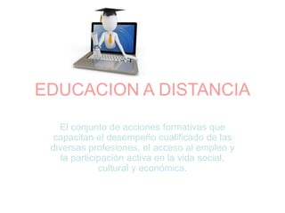 EDUCACION A DISTANCIA
El conjunto de acciones formativas que
capacitan el desempeño cualificado de las
diversas profesiones, el acceso al empleo y
la participación activa en la vida social,
cultural y económica.
 