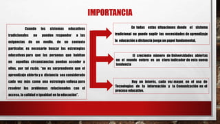 IMPORTANCIA
Cuando los sistemas educativos
tradicionales no pueden responder a las
exigencias de un medio, de un contexto
particular, es necesario buscar las estrategias
educativas para que las personas que habitan
en aquellas circunstancias puedan acceder a
ellos, por tal razón, “no es sorprendente que el
aprendizaje abierto y a distancia sea considerado
cada vez más como una estrategia valiosa para
resolver los problemas relacionados con el
acceso, la calidad e igualdad en la educación”.
En todas estas situaciones donde el sistema
tradicional no puede suplir las necesidades de aprendizaje
la educación a distancia juega un papel fundamental.
El creciente número de Universidades abiertas
en el mundo entero es un claro indicador de esta nueva
tendencia
Hay un interés, cada vez mayor, en el uso de
Tecnologías de la información y la Comunicación en el
proceso educativo.
 
