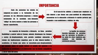 IMPORTANCIA
Cada día aumentan los niveles de
exigencia en cuanto a la formación de las
personas en las diferentes empresas y demás
estamentos de la sociedad, esta demanda
“obliga” de cierta manera a todas las personas a
buscar capacitación.
En el caso de los adultos y jóvenes que empiezan su
vida laboral y que tienen una gran cantidad de obligaciones,
encuentran en la educación a distancia la opción perfecta que
responde a sus condiciones y hábitos de vida.
La familia, los extensos
horarios laborales no permiten
que las personas se vinculen a
las aulas de clase regulares, que
cumplan con horarios de
asistencia semanal.
Los espacios de formación a distancia, en línea, permiten
flexibilidad y control sobre el tiempo, además disminuyen los tiempos
y costos de desplazamiento, esto permite combinar educación y
trabajo sin implicaciones negativas para la vida laboral, familiar o
académica, el tiempo que antes se necesitaba para desplazamiento,
por ejemplo, ahora se puede dedicar al estudio del material, a la
realización de actividades o a la interacción con los demás compañeros
y con el tutor del curso.
 