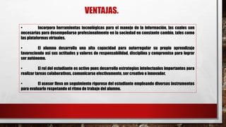 VENTAJAS.
• Incorpora herramientas tecnológicas para el manejo de la información, las cuales son
necesarias para desempeñarse profesionalmente en la sociedad en constante cambio, tales como
las plataformas virtuales.
• El alumno desarrolla una alta capacidad para autorregular su propio aprendizaje
favoreciendo así sus actitudes y valores de responsabilidad, disciplina y compromiso para lograr
ser autónomo.
• El rol del estudiante es activo pues desarrolla estrategias intelectuales importantes para
realizar tareas colaborativas, comunicarse efectivamente, ser creativo e innovador.
• El asesor lleva un seguimiento riguroso del estudiante empleando diversos instrumentos
para evaluarlo respetando el ritmo de trabajo del alumno.
 