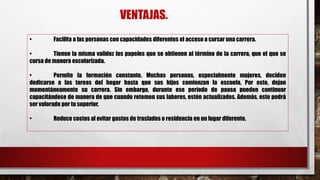VENTAJAS.
• Facilita a las personas con capacidades diferentes el acceso a cursar una carrera.
• Tienen la misma validez los papeles que se obtienen al término de la carrera, que el que se
cursa de manera escolarizada.
• Permite la formación constante. Muchas personas, especialmente mujeres, deciden
dedicarse a las tareas del hogar hasta que sus hijos comienzan la escuela. Por esto, dejan
momentáneamente su carrera. Sin embargo, durante ese período de pausa pueden continuar
capacitándose de manera de que cuando retomen sus labores, estén actualizados. Además, esto podrá
ser valorado por tu superior.
• Reduce costos al evitar gastos de traslados o residencia en un lugar diferente.
 