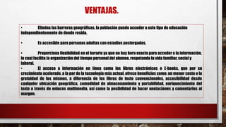 VENTAJAS.
• Elimina las barreras geográficas, la población puede acceder a este tipo de educación
independientemente de donde resida.
• Es accesible para personas adultas con estudios postergados.
• Proporciona flexibilidad en el horario ya que no hay hora exacta para acceder a la información,
lo cual facilita la organización del tiempo personal del alumno, respetando la vida familiar, social y
laboral.
• El acceso a información en línea como los libros electrónicos o E-books, que por su
crecimiento acelerado, a la par de la tecnología más actual, ofrece beneficios como: un menor costo o la
gratuidad de los mismos, a diferencia de los libros de texto convencionales, accesibilidad desde
cualquier ubicación geográfica, comodidad de almacenamiento y portabilidad, enriquecimiento del
texto a través de enlaces multimedia, así como la posibilidad de hacer anotaciones y comentarios al
margen.
 