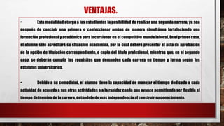 VENTAJAS.
• Esta modalidad otorga a los estudiantes la posibilidad de realizar una segunda carrera, ya sea
después de concluir una primera o confeccionar ambas de manera simultánea fortaleciendo una
formación profesional y académica para incursionar en el competitivo mundo laboral. En el primer caso,
el alumno sólo acreditará su situación académica, por lo cual deberá presentar el acta de aprobación
de la opción de titulación correspondiente, o copia del título profesional; mientras que, en el segundo
caso, se deberán cumplir los requisitos que demanden cada carrera en tiempo y forma según los
estatutos universitarios.
• Debido a su comodidad, el alumno tiene la capacidad de manejar el tiempo dedicado a cada
actividad de acuerdo a sus otras actividades o a la rapidez con la que avance permitiendo ser flexible el
tiempo de término de la carrera, dotándole de más independencia al construir su conocimiento.
 
