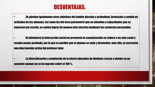 DESVENTAJAS.
• Se pierden igualmente otros objetivos del ámbito afectivo y actitudinal, formación y cambio de
actitudes de los alumnos, así como los del área psicomotriz que no atiendan a capacidades que se
expresen por escrito, se suelen lograr de manera más efectiva mediante los contactos personales.
• Al eliminarse la interacción social en presencia la comunicación se reduce a un solo canal y
resulta menos profunda, por lo que es posible que el alumno se aisle y desmotive, ante ello, es necesaria
una intervención activa del profesor tutor.
• La diversificación y ampliación de la oferta educativa de distintos cursos y niveles va en
aumento aunque no se ha logrado cubrir al 100 %.
 