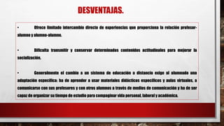 DESVENTAJAS.
• Ofrece limitado intercambio directo de experiencias que proporciona la relación profesor-
alumno y alumno-alumno.
• Dificulta transmitir y conservar determinados contenidos actitudinales para mejorar la
socialización.
• Generalmente el cambio a un sistema de educación a distancia exige al alumnado una
adaptación específica: ha de aprender a usar materiales didácticos específicos y aulas virtuales, a
comunicarse con sus profesores y con otros alumnos a través de medios de comunicación y ha de ser
capaz de organizar su tiempo de estudio para compaginar vida personal, laboral y académica.
 