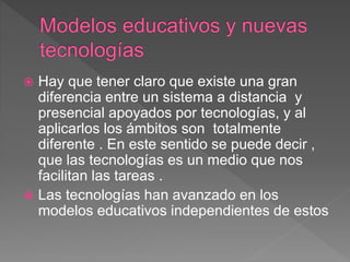  Hay que tener claro que existe una gran
diferencia entre un sistema a distancia y
presencial apoyados por tecnologías, y al
aplicarlos los ámbitos son totalmente
diferente . En este sentido se puede decir ,
que las tecnologías es un medio que nos
facilitan las tareas .
 Las tecnologías han avanzado en los
modelos educativos independientes de estos
 