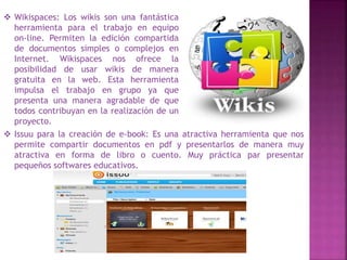  Wikispaces: Los wikis son una fantástica 
herramienta para el trabajo en equipo 
on-line. Permiten la edición compartida 
de documentos simples o complejos en 
Internet. Wikispaces nos ofrece la 
posibilidad de usar wikis de manera 
gratuita en la web. Esta herramienta 
impulsa el trabajo en grupo ya que 
presenta una manera agradable de que 
todos contribuyan en la realización de un 
proyecto. 
 Issuu para la creación de e-book: Es una atractiva herramienta que nos 
permite compartir documentos en pdf y presentarlos de manera muy 
atractiva en forma de libro o cuento. Muy práctica par presentar 
pequeños softwares educativos. 
 