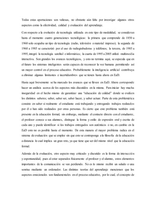 Todas estas aportaciones son valiosas, no obstante aún falta por investigar algunos otros
aspectos como la efectividad, calidad y evaluación del aprendizaje.
Con respecto a la evolución de tecnología utilizada en este tipo de modalidad, se consideran
hasta el momento cuatro generaciones tecnológicas: la primera que comprende de 1850 a
1960 solo ocupaba un tipo de tecnología (radio, televisión o material impreso); la segunda de
1960 a 1985 se caracterizó por el uso de radiograbadoras y teléfonos; la tercera, de 1985 a
1995, integró la tecnología satelital e informática; la cuarta de 1995 a 2005 utilizó multimedia
interactiva. Son grandes los avances tecnológicos, y esto no termina aquí, se especula que en
el futuro los sistemas inteligentes serán capaces de reconocer la voz humana permitiendo así
un mayor control en el proceso educativo. Probablemente la inteligencia artificial contribuya
a eliminar algunas limitantes e incertidumbres que se tienen hasta ahora en EaD.
Hasta aquí brevemente se ha marcado los avances que se llevan en EaD. Ahora corresponde
hacer un análisis acerca de los aspectos más discutidos en la misma. Para iniciar hay mucha
inseguridad en el hecho mismo de garantizar una “educación de calidad” donde se evalúen
los distintos saberes; saber, saber ser, saber hacer, y saber actuar. Parte de esta problemática
consiste en saber si realmente el estudiante está trabajando y entregando trabajos realizados
por él o han sido realizados por otras personas. Es cierto que este problema también está
presente en la educación formal, sin embargo, mediante el contacto directo con el estudiante,
el profesor conoce a sus alumnos, distingue la forma y estilo de expresión oral y escrita de
cada uno y puede identificar si los trabajos entregados son auténticos o no, en cambio en la
EaD esto no es posible hasta el momento. De esta manera el mayor problema radica en el
sistema de evaluación que se emplee sin que esto se contraponga a la filosofía de la educación
a distancia lo cual implica un gran reto, ya que tiene que ser del mismo nivel que la educación
formal.
Además de la evaluación, otro aspecto muy criticado y discutido es la forma de interacción
y espontaneidad, pues al estar separados físicamente el profesor y el alumno, estos elementos
importantes de la comunicación se van perdiendo. No es lo mismo recibir un saludo o una
sonrisa mediante un ordenador. Las distintas teorías del aprendizaje mencionan que los
aspectos emocionales son fundamentales en el proceso educativo, por lo cual, el concepto de
 